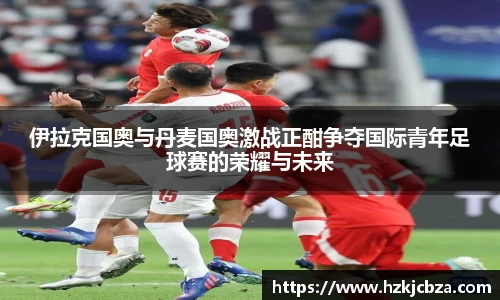 伊拉克国奥与丹麦国奥激战正酣争夺国际青年足球赛的荣耀与未来