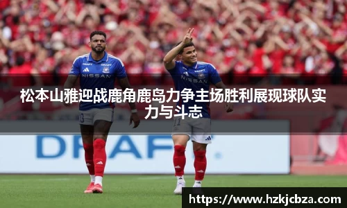 松本山雅迎战鹿角鹿岛力争主场胜利展现球队实力与斗志