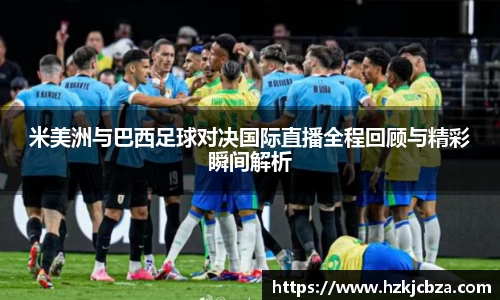 米美洲与巴西足球对决国际直播全程回顾与精彩瞬间解析