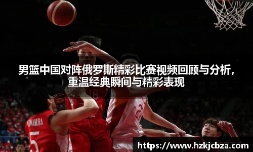 男篮中国对阵俄罗斯精彩比赛视频回顾与分析，重温经典瞬间与精彩表现